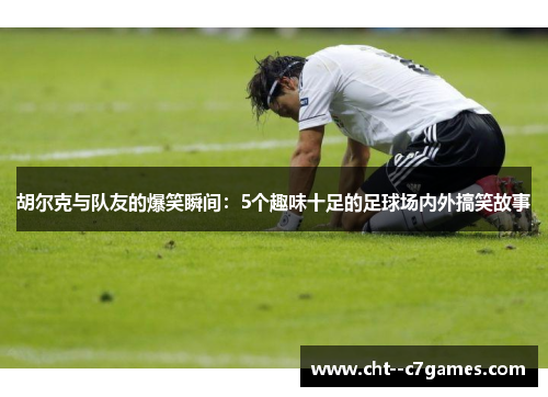 胡尔克与队友的爆笑瞬间：5个趣味十足的足球场内外搞笑故事