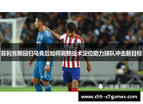 菲利克斯回归马竞后如何调整战术定位助力球队冲击新目标 菲利克斯回归马竞后如何调整战术定位助力球队冲击新目标