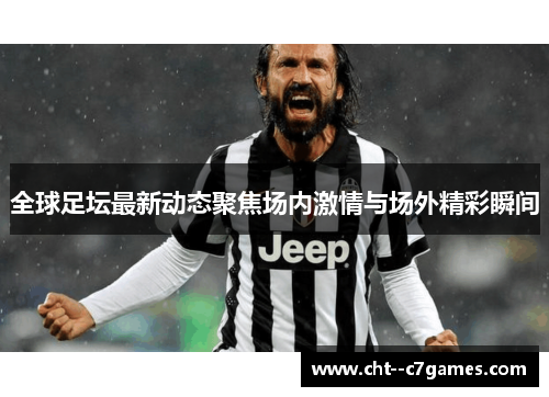 全球足坛最新动态聚焦场内激情与场外精彩瞬间