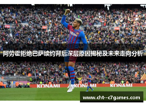 阿劳霍拒绝巴萨续约背后深层原因揭秘及未来走向分析